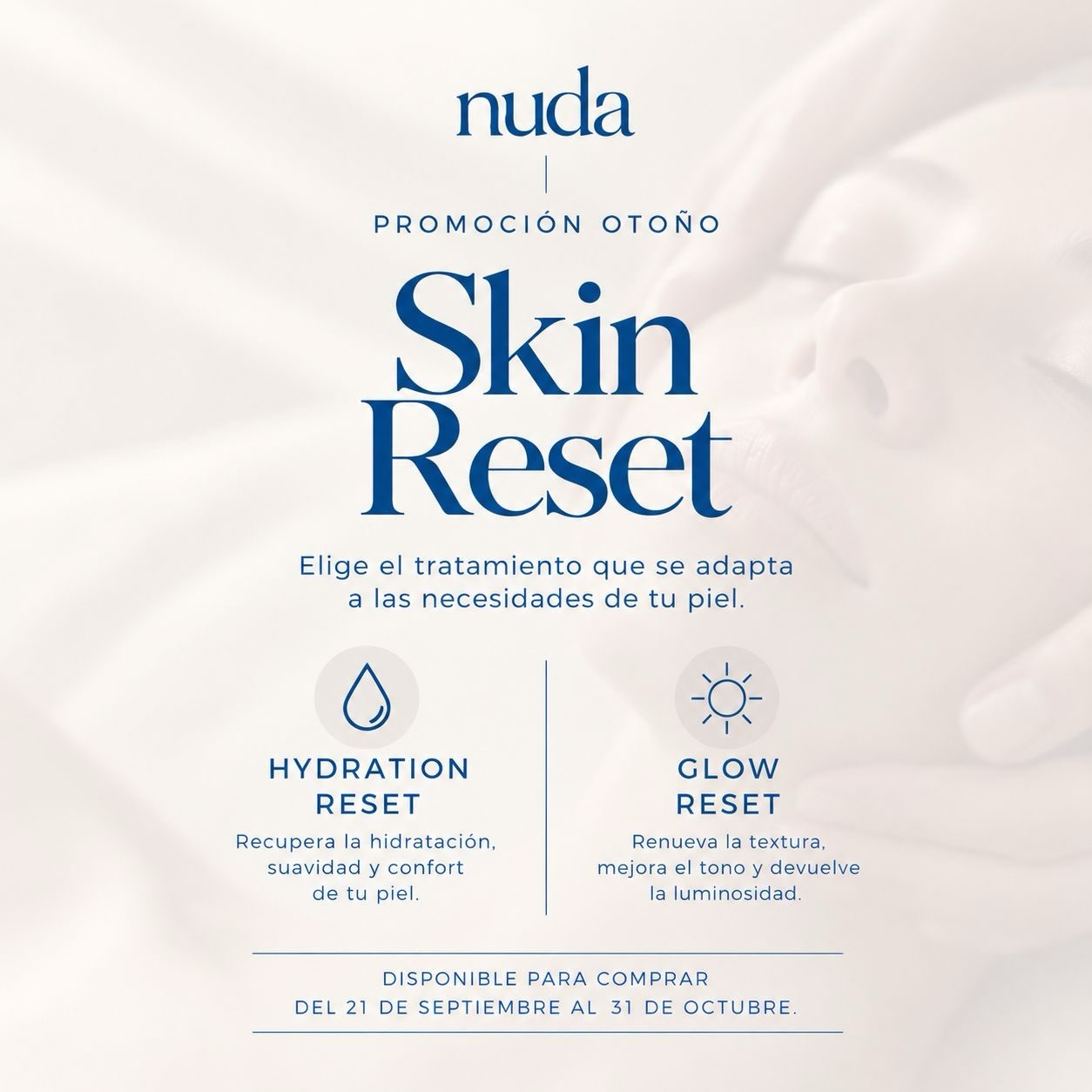 NUEVA ESTACIÓN. NUEVAS NECESIDADES PARA TU PIEL.

Después del verano, es habitual notar la piel más deshidratada, apagada, con menos luminosidad o con una textura más irregular.

Por eso llega a Nuda SKIN RESET, nuestra promoción especial de otoño para devolverle a tu piel lo que necesita.

💧 HYDRATION RESET
Para recuperar hidratación, suavidad y confort.

✨ GLOW RESET
Para renovar la textura, mejorar el tono y devolver luminosidad.

¿No sabes cuál elegir?
Te ayudamos a identificar las necesidades de tu piel y a elegir el tratamiento que mejor se adapte a ti.

Disponible del 21 de septiembre al 31 de octubre.

💌 Escribe la palabra RESET en comentarios o por mensaje privado y te enviamos todos los detalles.

Este otoño, haz un RESET a tu piel. 🤍